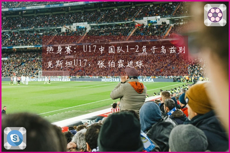 热身赛：U17中国队1-2负于乌兹别克斯坦U17，张伯霖进球