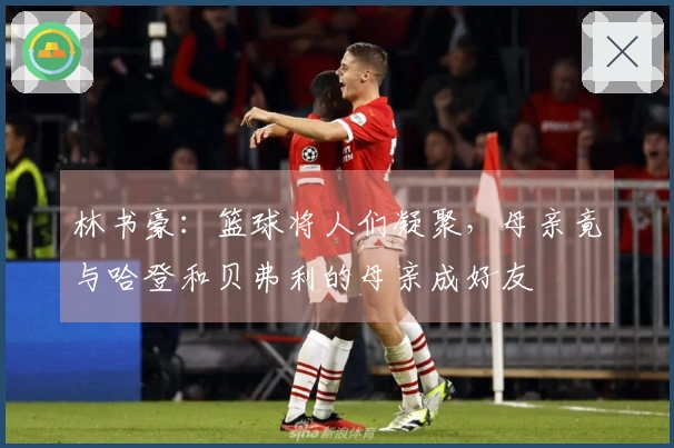 林书豪：篮球将人们凝聚，母亲竟与哈登和贝弗利的母亲成好友