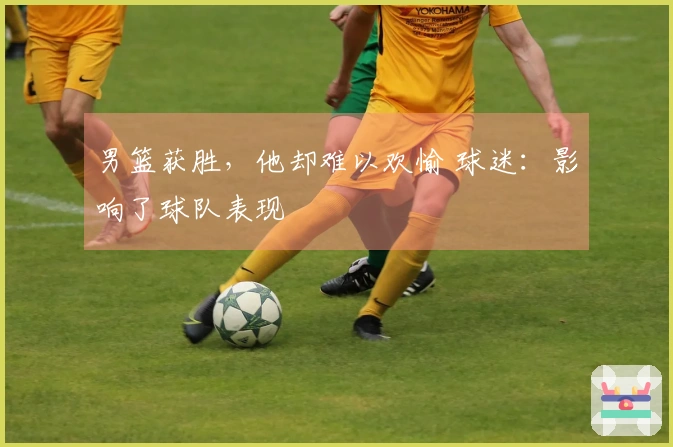 男篮获胜，他却难以欢愉 球迷：影响了球队表现