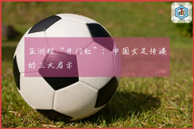 亚洲杯“开门红”：中国女足传递的三大启示