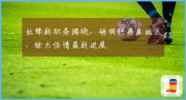 杜锋新职务揭晓，胡明轩再度就医，徐杰伤情最新进展