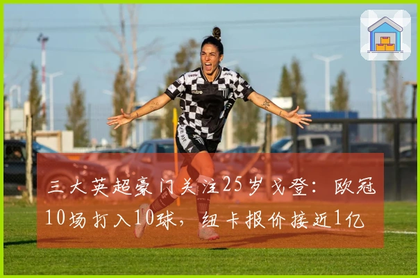 三大英超豪门关注25岁戈登：欧冠10场打入10球，纽卡报价接近1亿