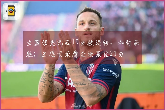 女篮领先巴西19分被逆转，加时获胜；王思雨荣膺全场最佳21分