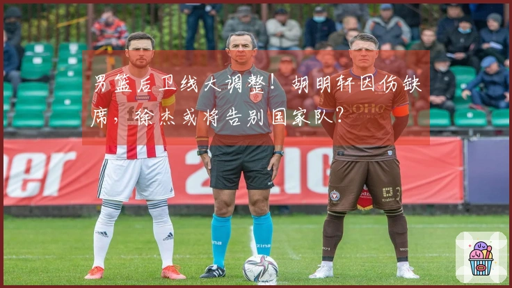 男篮后卫线大调整！胡明轩因伤缺席，徐杰或将告别国家队？