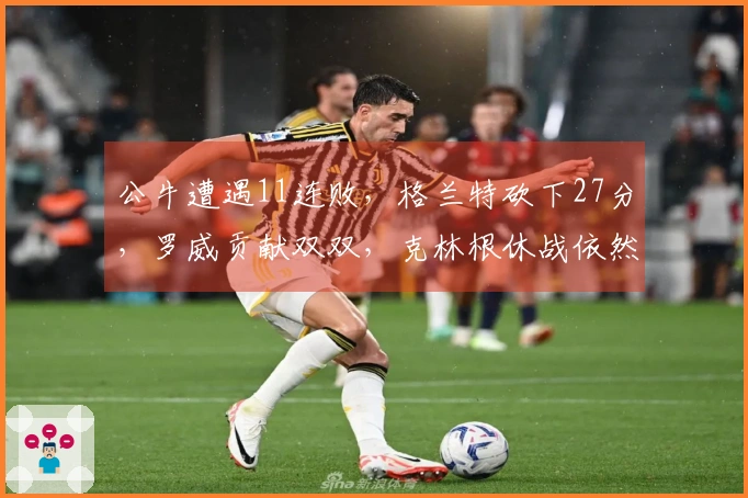 公牛遭遇11连败，格兰特砍下27分，罗威贡献双双，克林根休战依然未登场！