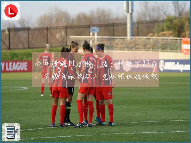 公牛遭遇11连败，格兰特砍下27分，罗威贡献双双，克林根休战依然未登场！