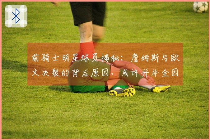 前骑士明星球员揭秘：詹姆斯与欧文决裂的背后原因，或许并非全因老詹