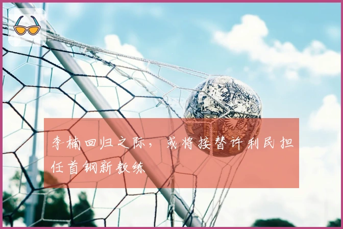 李楠回归之际，或将接替许利民担任首钢新教练