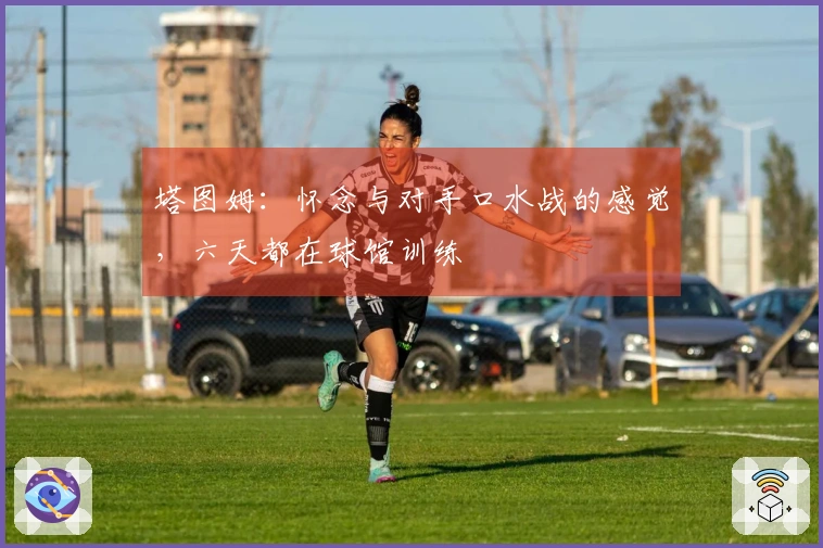 塔图姆：怀念与对手口水战的感觉，六天都在球馆训练