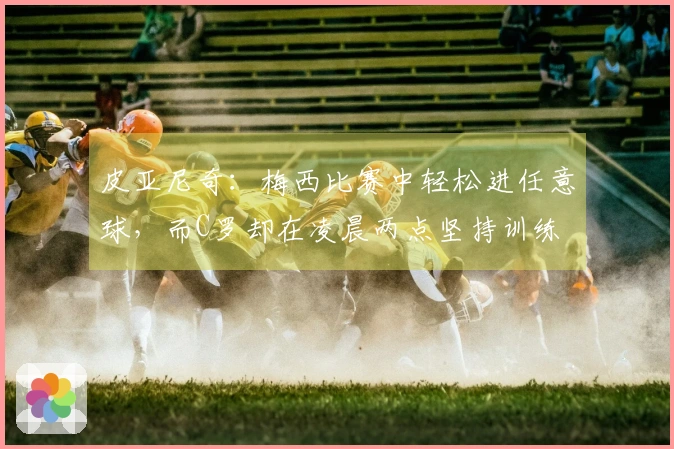 皮亚尼奇：梅西比赛中轻松进任意球，而C罗却在凌晨两点坚持训练